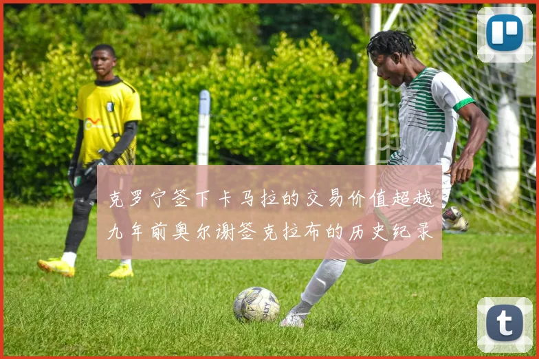 克罗宁签下卡马拉的交易价值超越九年前奥尔谢签克拉布的历史纪录