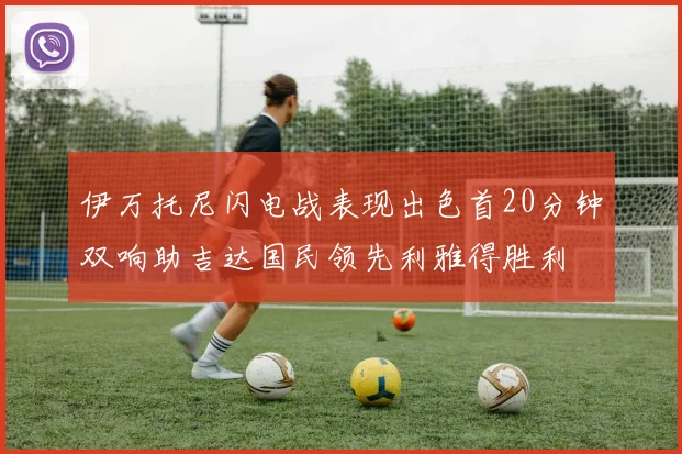 伊万托尼闪电战表现出色首20分钟双响助吉达国民领先利雅得胜利