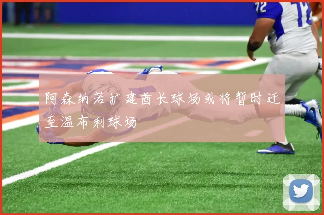 阿森纳若扩建酋长球场或将暂时迁至温布利球场