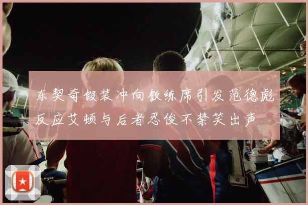 东契奇假装冲向教练席引发范德彪反应艾顿与后者忍俊不禁笑出声